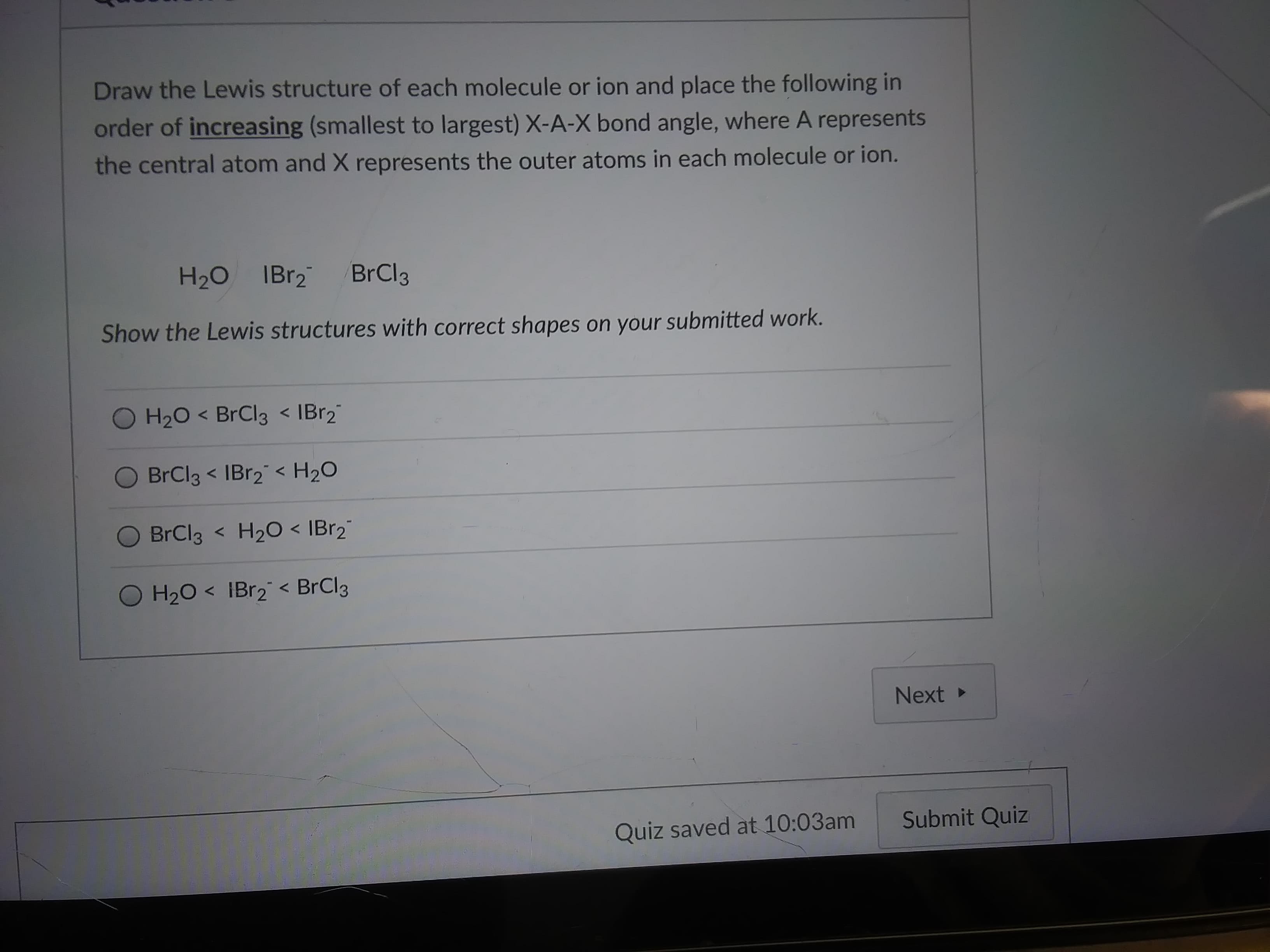 Draw the Lewis structure of each molecule or ion and place the following in
order of increasing (smallest to largest) X-A-X bond angle, where A represents
the central atom and X represents the outer atoms in each molecule or ion.
H20 IBr2
BrCl3
Show the Lewis structures with correct shapes on your submitted work.
O H20 < BrCl3 < IBr2"
BrCl3 < IBR2 < H2O
O BrCl3
H20 < IBr2"
H20 < IBr2 < BrCl3
