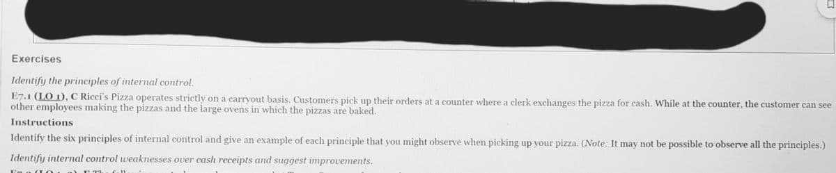 Exercises
Identify the principles of internal control.
E7.1 (LO 1), C Ricci's Pizza operates strictly on a carryout basis. Customers pick up their orders at a counter where a clerk exchanges the pizza for cash. While at the counter, the customer can see
other employees making the pizzas and the large ovens in which the pizzas are baked.
Instructions
Identify the six principles of internal control and give an example of each principle that you might observe when picking up your pizza. (Note: It may not be possible to observe all the principles.)
Identify internal control weaknesses over cash receipts and suggest improvements.
E T