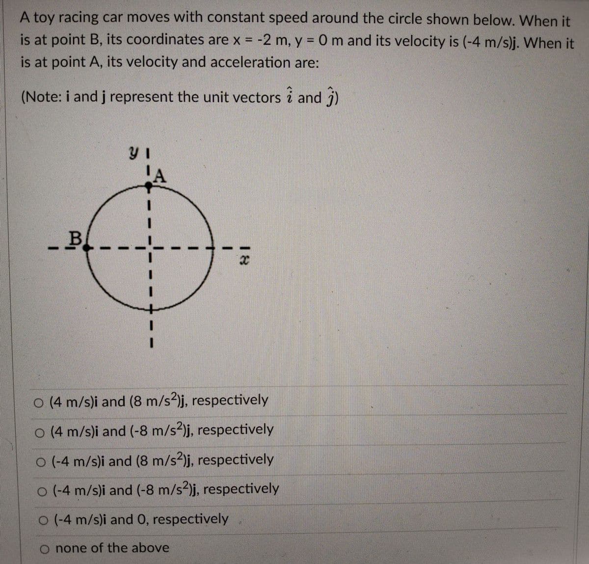 A toy racing car moves with constant speed around the circle shown below. When it
is at point B, its coordinates are x = -2 m, y = 0 m and its velocity is (-4 m/s)j. When it
is at point A, its velocity and acceleration are:
(Note: i and j represent the unit vectors i and j)
-B.
O (4 m/s)i and (8 m/s2)j, respectively
0 (4 m/s)i and (-8 m/s2)j, respectively
O (-4 m/s)i and (8 m/s?)j, respectively
0 (-4 m/s)i and (-8 m/s2)j, respectively
O (-4 m/s)i and 0, respectively
O none of the above
18
