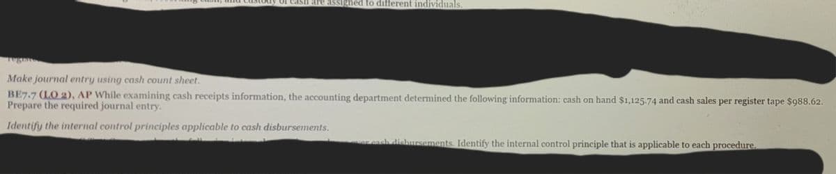 ash are assigned to different individuals.
Make journal entry using cash count sheet.
BE7.7 (LO 2), AP While examining cash receipts information, the accounting department determined the following information: cash on hand $1,125.74 and cash sales per register tape $988.62.
Prepare the required journal entry.
Identify the internal control principles applicable to cash disbursements.
cash disbursements. Identify the internal control principle that is applicable to each procedure.