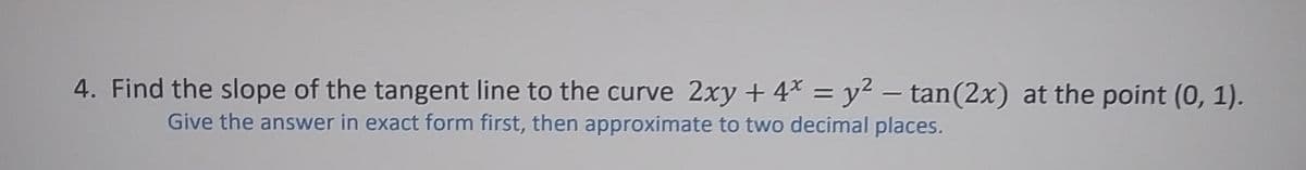 4. Find the slope of the tangent line to the curve 2xy +4* = y2 – tan(2x) at the point (0, 1).
%3D
Give the answer in exact form first, then approximate to two decimal places.
