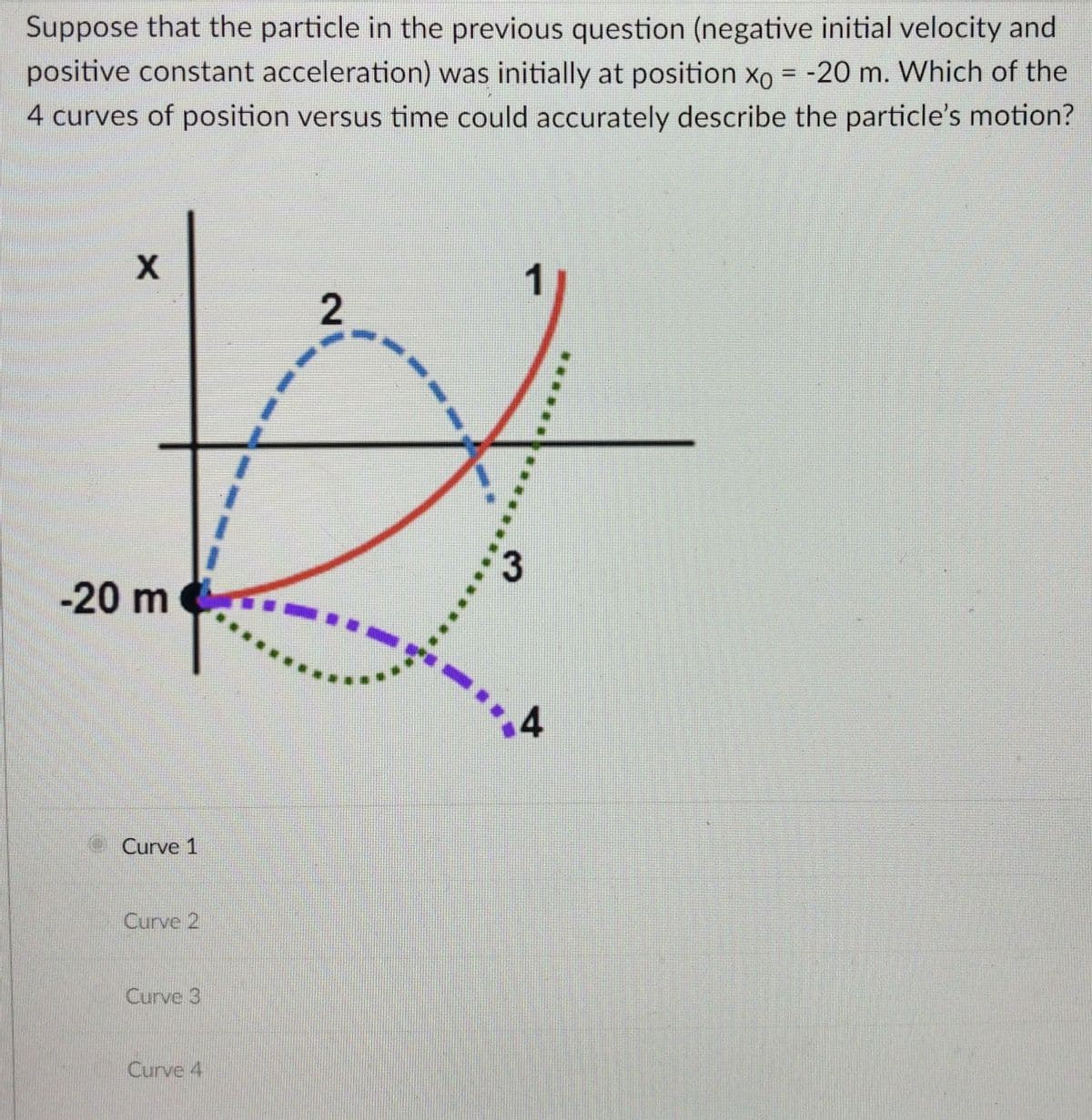 Suppose that the particle in the previous question (negative initial velocity and
positive constant acceleration) was initially at position xo = -20 m. Which of the
4 curves of position versus time could accurately describe the particle's motion?
%3D
1
-20 m
Curve 1
Curve 2
Curve 3
Curve 4
2]
