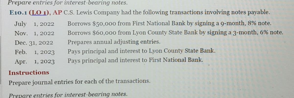 Prepare entries for interest-bearing notes.
E10.1 (LO 1), AP C.S. Lewis Company had the following transactions involving notes payable.
July 1, 2022
Nov. 1, 2022
Dec. 31, 2022
Feb. 1, 2023
Apr. 1, 2023
Instructions
Borrows $50,000 from First National Bank by signing a 9-month, 8% note.
Borrows $60,000 from Lyon County State Bank by signing a 3-month, 6% note.
Prepares annual adjusting entries.
Pays principal and interest to Lyon County State Bank.
Pays principal and interest to First National Bank.
Prepare journal entries for each of the transactions.
Prepare entries for interest-bearing notes.