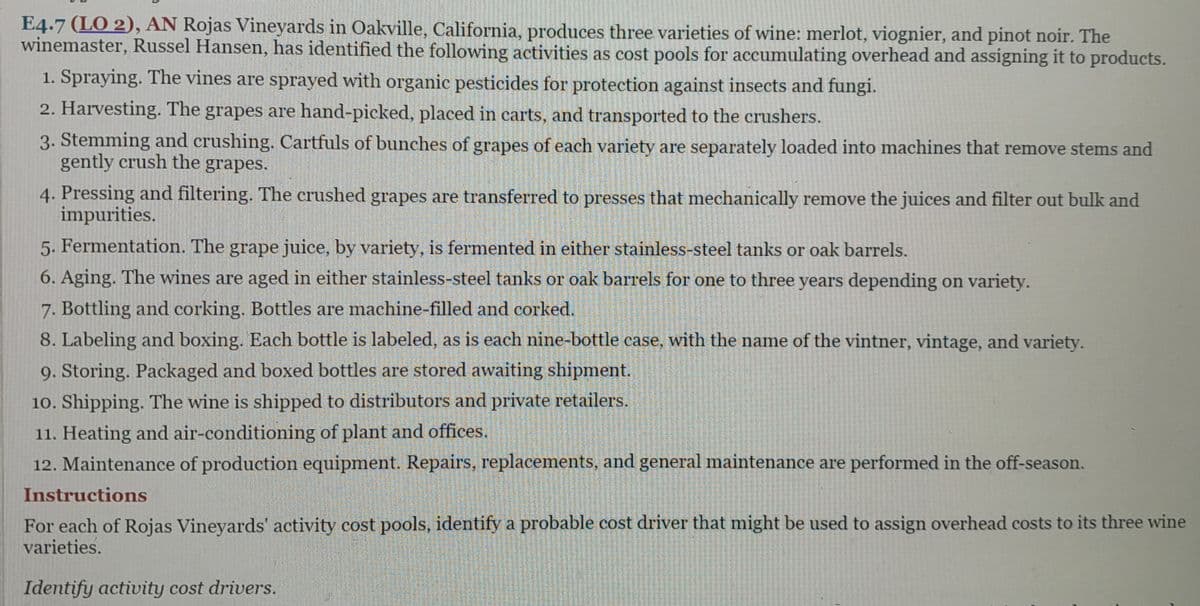 E4.7 (LO 2), AN Rojas Vineyards in Oakville, California, produces three varieties of wine: merlot, viognier, and pinot noir. The
winemaster, Russel Hansen, has identified the following activities as cost pools for accumulating overhead and assigning it to products.
1. Spraying. The vines are sprayed with organic pesticides for protection against insects and fungi.
2. Harvesting. The grapes are hand-picked, placed in carts, and transported to the crushers.
3. Stemming and crushing. Cartfuls of bunches of grapes of each variety are separately loaded into machines that remove stems and
gently crush the grapes.
4. Pressing and filtering. The crushed grapes are transferred to presses that mechanically remove the juices and filter out bulk and
impurities.
5. Fermentation. The grape juice, by variety, is fermented in either stainless-steel tanks or oak barrels.
6. Aging. The wines are aged in either stainless-steel tanks or oak barrels for one to three years depending on variety.
7. Bottling and corking. Bottles are machine-filled and corked.
8. Labeling and boxing. Each bottle is labeled, as is each nine-bottle case, with the name of the vintner, vintage, and variety.
9. Storing. Packaged and boxed bottles are stored awaiting shipment.
10. Shipping. The wine is shipped to distributors and private retailers.
11. Heating and air-conditioning of plant and offices.
12. Maintenance of production equipment. Repairs, replacements, and general maintenance are performed in the off-season.
Instructions
For each of Rojas Vineyards' activity cost pools, identify a probable cost driver that might be used to assign overhead costs to its three wine
varieties.
Identify activity cost drivers.