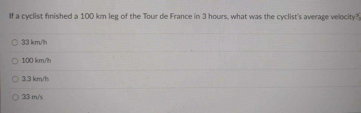 If a cyclist finished a 100 km leg of the Tour de France in 3 hours, what was the cyclist's average velocity?s
O 33 km/h
O 100 km/h
O 3.3 km/h
O 33 m/s
