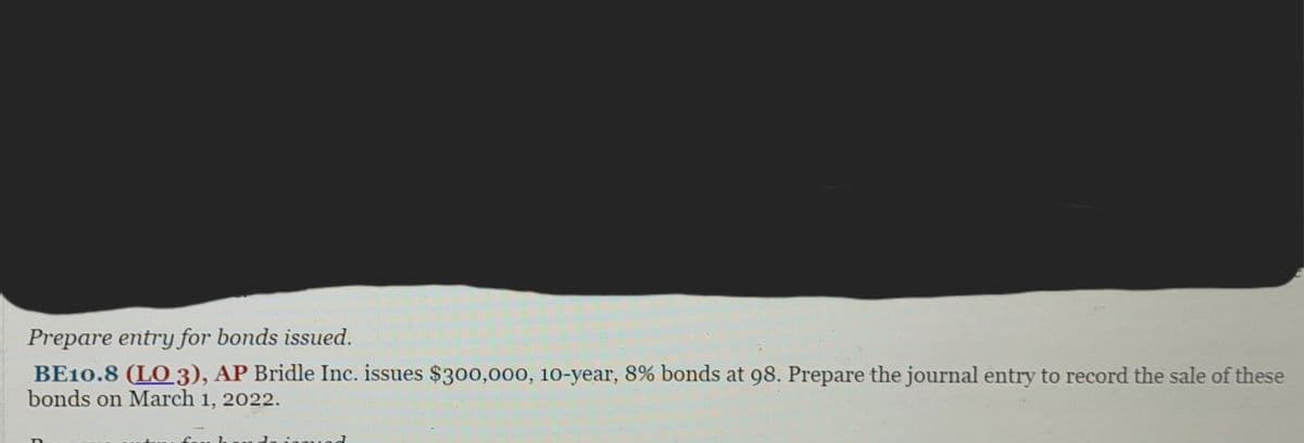 Prepare entry for bonds issued.
BE10.8 (LO 3), AP Bridle Inc. issues $300,000, 10-year, 8% bonds at 98. Prepare the journal entry to record the sale of these
bonds on March 1, 2022.