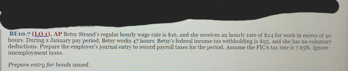 BE10.7 (LO 1), AP Betsy Strand's regular hourly wage rate is $16, and she receives an hourly rate of $24 for work in excess of 40
hours. During a January pay period, Betsy works 47 hours. Betsy's federal income tax withholding is $95, and she has no voluntary
deductions. Prepare the employer's journal entry to record payroll taxes for the period. Assume the FICA tax rate is 7.65%. Ignore
unemployment taxes.
Prepare entry for bonds issued.