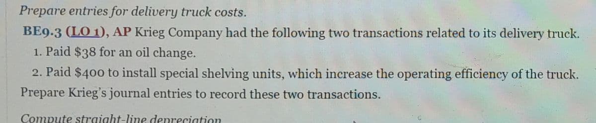 Prepare entries for delivery truck costs.
BE9.3 (LO 1), AP Krieg Company had the following two transactions related to its delivery truck.
1. Paid $38 for an oil change.
2. Paid $400 to install special shelving units, which increase the operating efficiency of the truck.
Prepare Krieg's journal entries to record these two transactions.
Compute straight-line depreciation