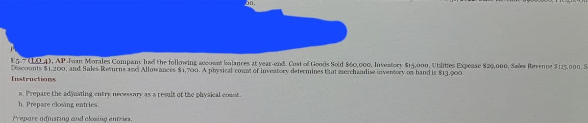 00.
P
E5.7 (LO 4), AP Juan Morales Company had the following account balances at year-end: Cost of Goods Sold $60,000, Inventory $15,000, Utilities Expense $29,000, Sales Revenue $115,000, Sa
Discounts $1,200, and Sales Returns and Allowances $1,700. A physical count of inventory determines that merchandise inventory on hand is $13,900.
Instructions
a. Prepare the adjusting entry necessary as a result of the physical count.
b. Prepare closing entries.
Prepare adjusting and closing entries.