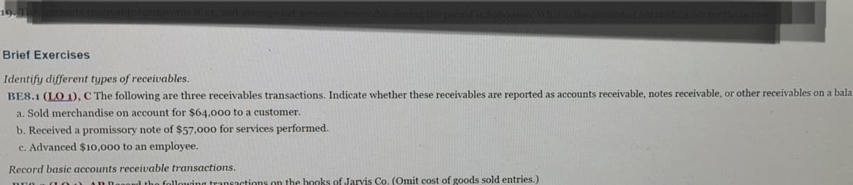 19. The accounts receivable turnover is 8.14, and average net accounts receivable during the period is $400,000. What is the amount of net credit sales for the period?
Brief Exercises
Identify different types of receivables.
BE8.1 (LO 1), C The following are three receivables transactions. Indicate whether these receivables are reported as accounts receivable, notes receivable, or other receivables on a balan
a. Sold merchandise on account for $64,000 to a customer.
b. Received a promissory note of $57,000 for services performed.
c. Advanced $10,000 to an employee.
Record basic accounts receivable transactions.
PEO
AR Rooord the following transactions on the books of Jarvis Co. (Omit cost of goods sold entries.)