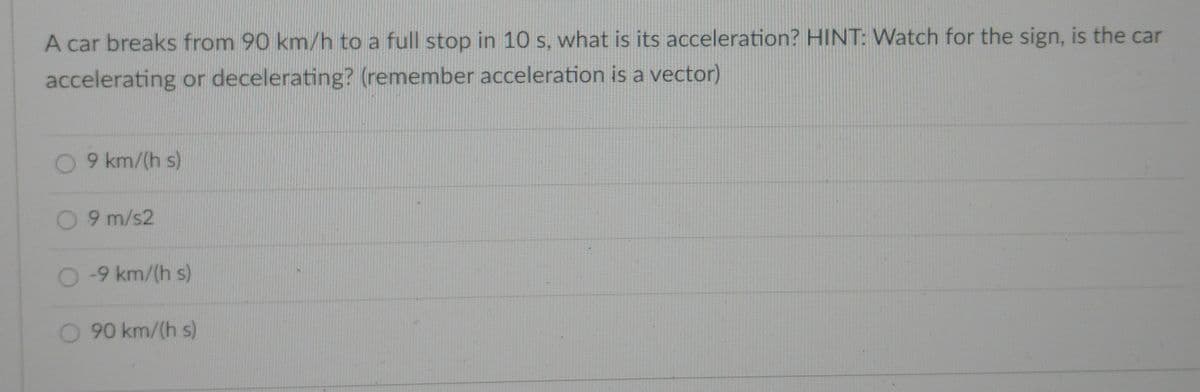 A car breaks from 90 km/h to a full stop in 10 s, what is its acceleration? HINT: Watch for the sign, is the car
accelerating or decelerating? (remember acceleration is a vector)
0 9 km/(h s)
0 9 m/s2
O 9 km/(h s)
90 km/(h s)
