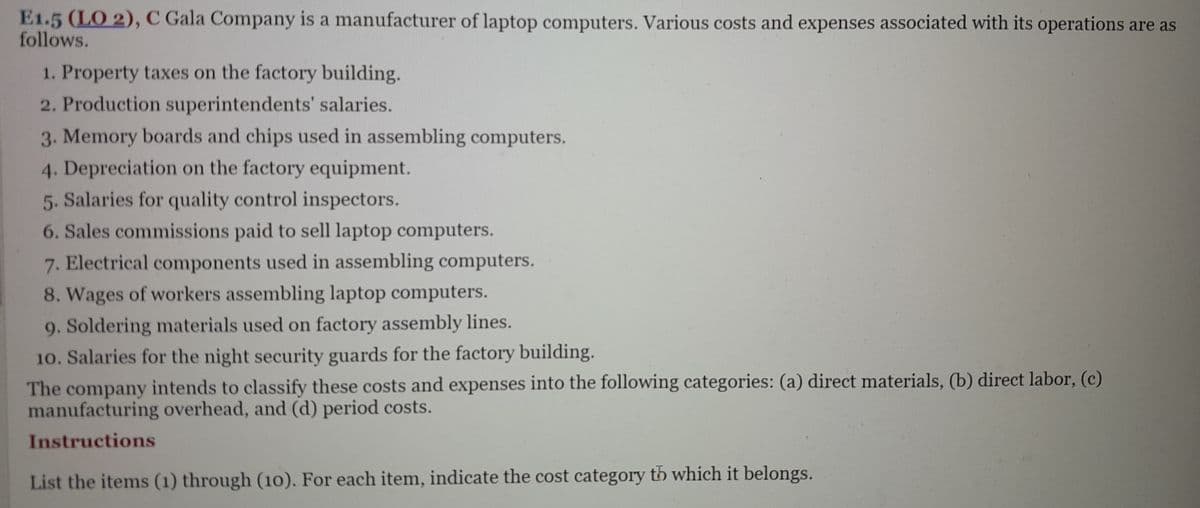 E1.5 (LO 2), C Gala Company is a manufacturer of laptop computers. Various costs and expenses associated with its operations are as
follows.
1. Property taxes on the factory building.
2. Production superintendents' salaries.
3. Memory boards and chips used in assembling computers.
4. Depreciation on the factory equipment.
5. Salaries for quality control inspectors.
6. Sales commissions paid to sell laptop computers.
7. Electrical components used in assembling computers.
8. Wages of workers assembling laptop computers.
9. Soldering materials used on factory assembly lines.
10. Salaries for the night security guards for the factory building.
The company intends to classify these costs and expenses into the following categories: (a) direct materials, (b) direct labor, (c)
manufacturing overhead, and (d) period costs.
Instructions
List the items (1) through (10). For each item, indicate the cost category th which it belongs.
