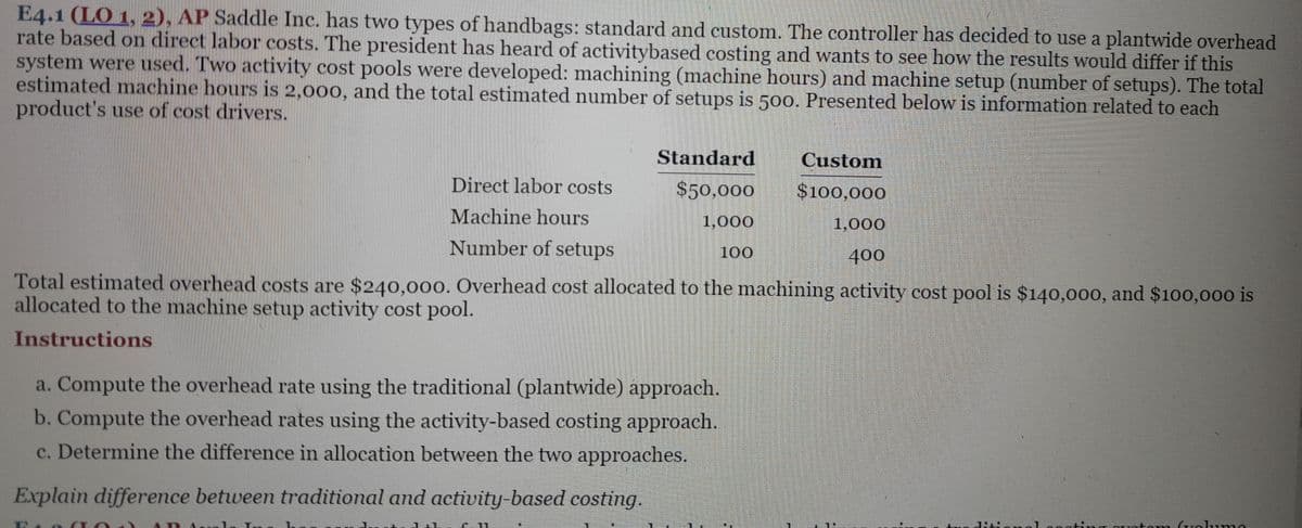 E4.1 (LO 1, 2), AP Saddle Inc. has two types of handbags: standard and custom. The controller has decided to use a plantwide overhead
rate based on direct labor costs. The president has heard of activitybased costing and wants to see how the results would differ if this
system were used. Two activity cost pools were developed: machining (machine hours) and machine setup (number of setups). The total
estimated machine hours is 2,000, and the total estimated number of setups is 500. Presented below is information related to each
product's use of cost drivers.
Direct labor costs
Machine hours
Number of setups
Standard
$50,000
1,000
100
Custom
$100,000
1,000
400
Total estimated overhead costs are $240,000. Overhead cost allocated to the machining activity cost pool is $140,000, and $100,000 is
allocated to the machine setup activity cost pool.
Instructions
a. Compute the overhead rate using the traditional (plantwide) approach.
b. Compute the overhead rates using the activity-based costing approach.
c. Determine the difference in allocation between the two approaches.
Explain difference between traditional and activity-based costing.
tom Golumo
