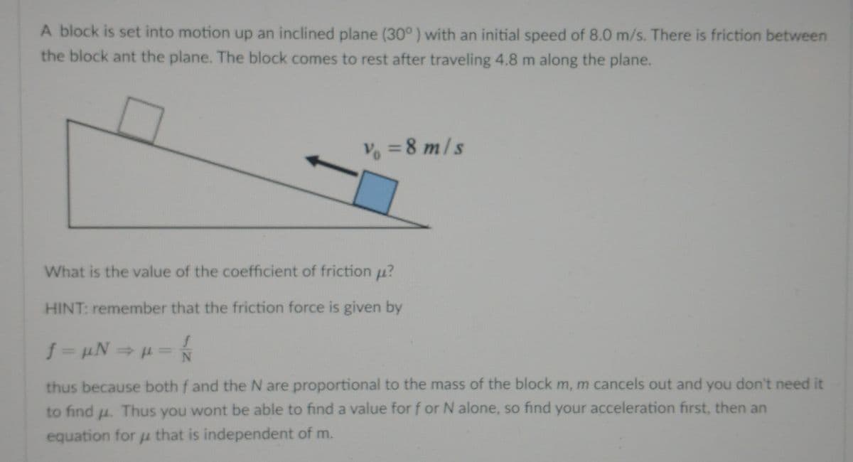 A block is set into motion up an inclined plane (30° ) with an initial speed of 8.0 m/s. There is friction between
the block ant the plane. The block comes to rest after traveling 4.8 m along the plane.
V% =8 m/s
What is the value of the coefficient of friction u?
HINT: remember that the friction force is given by
thus because both f and the N are proportional to the mass of the block m, m cancels out and you don't need it
to find u. Thus you wont be able to find a value for f or N alone, so find your acceleration first, then an
equation for µ that is independent of m.
