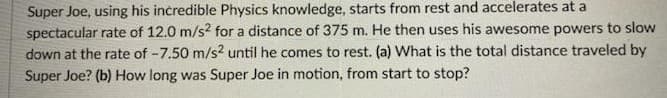 Super Joe, using his incredible Physics knowledge, starts from rest and accelerates at a
spectacular rate of 12.0 m/s? for a distance of 375 m. He then uses his awesome powers to slow
down at the rate of -7.50 m/s? until he comes to rest. (a) What is the total distance traveled by
Super Joe? (b) How long was Super Joe in motion, from start to stop?
