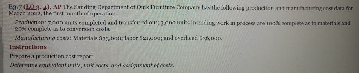 E3.7 (LO 3, 4), AP The Sanding Department of Quik Furniture Company has the following production and manufacturing cost data for
March 2022, the first month of operation.
Production: 7,000 units completed and transferred out; 3,000 units in ending work in process are 100% complete as to materials and
20% complete as to conversion costs.
Manufacturing costs: Materials $33,000; labor $21,000; and overhead $36,000.
Instructions
Prepare a production cost report.
Determine equivalent units, unit costs, and assignment of costs.