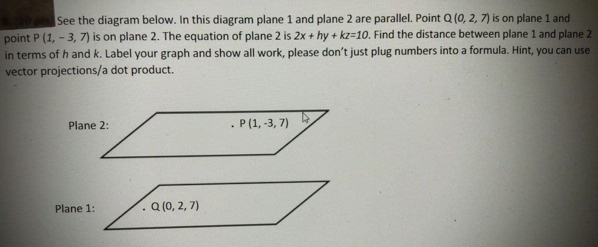 See the diagram below. In this diagram plane 1 and plane 2 are parallel. Point Q (0, 2, 7) is on plane 1 and
point P (1, - 3, 7) is on plane 2. The equation of plane 2 is 2x + hy + kz=10. Find the distance between plane 1 and plane 2
in terms of h and k. Label your graph and show all work, please don't just plug numbers into a formula. Hint, you can use
vector projections/a dot product.
Plane 2:
. P (1, -3, 7)
Plane 1:
. Q (0, 2, 7)
