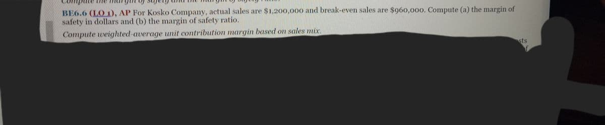 BE6.6 (LO), AP For Kosko Company, actual sales are $1,200,000 and break-even sales are $960,000. Compute (a) the margin of
safety in dollars and (b) the margin of safety ratio.
Compute weighted-average unit contribution margin based on sales mix.
sts
f