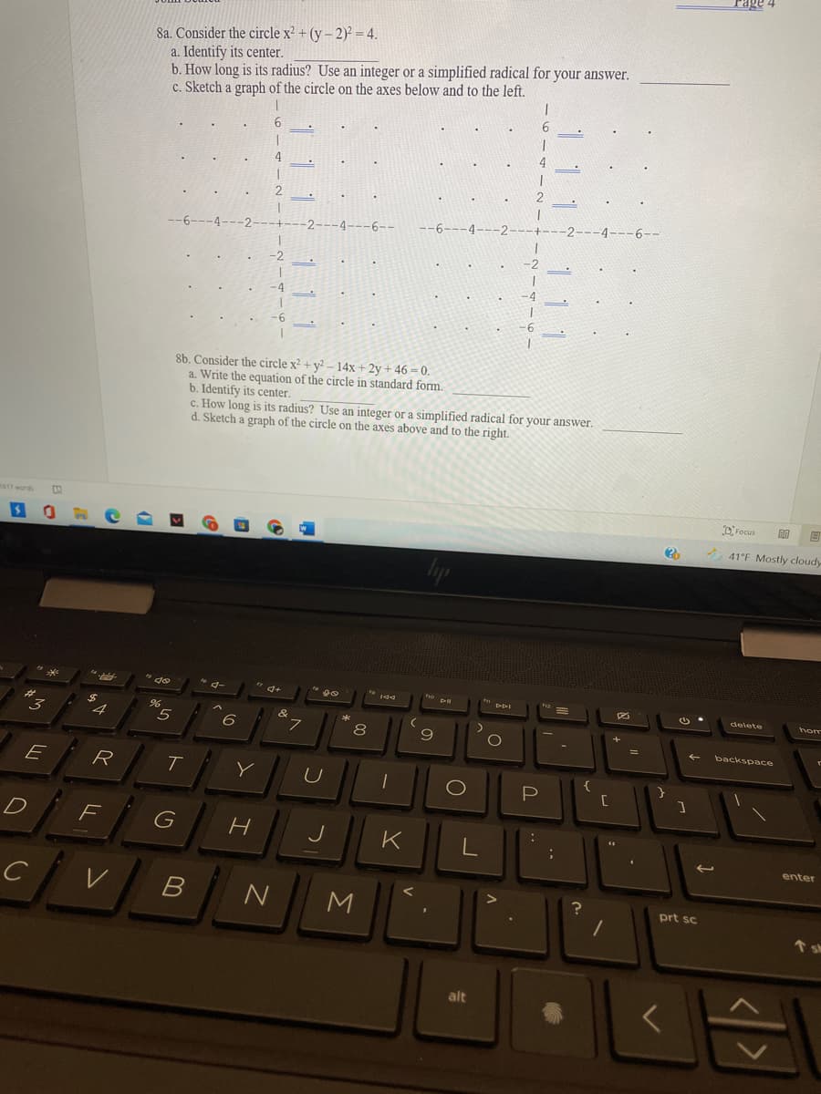 rage
8a. Consider the circle x² + (y – 2)² = 4.
a. Identify its center.
b. How long is its radius? Use an integer or a simplified radical for your answer.
c. Sketch a graph of the circle on the axes below and to the left.
2
-6-
-4
-6
8b. Consider the circle x² + y² – 14x + 2y + 46 = 0.
a. Write the equation of the circle in standard form.
b. Identify its center.
c. How long is its radius? Use an integer or a simplified radical for your answer.
d. Sketch a graph of the circle on the axes above and to the right.
m417words
D'Focus
41 F Mostly cloudy
de
delete
hom
5
8
9
backspace
E
R
T
P
F
G
K
enter
B
prt sc
M
个sh
alt
..
