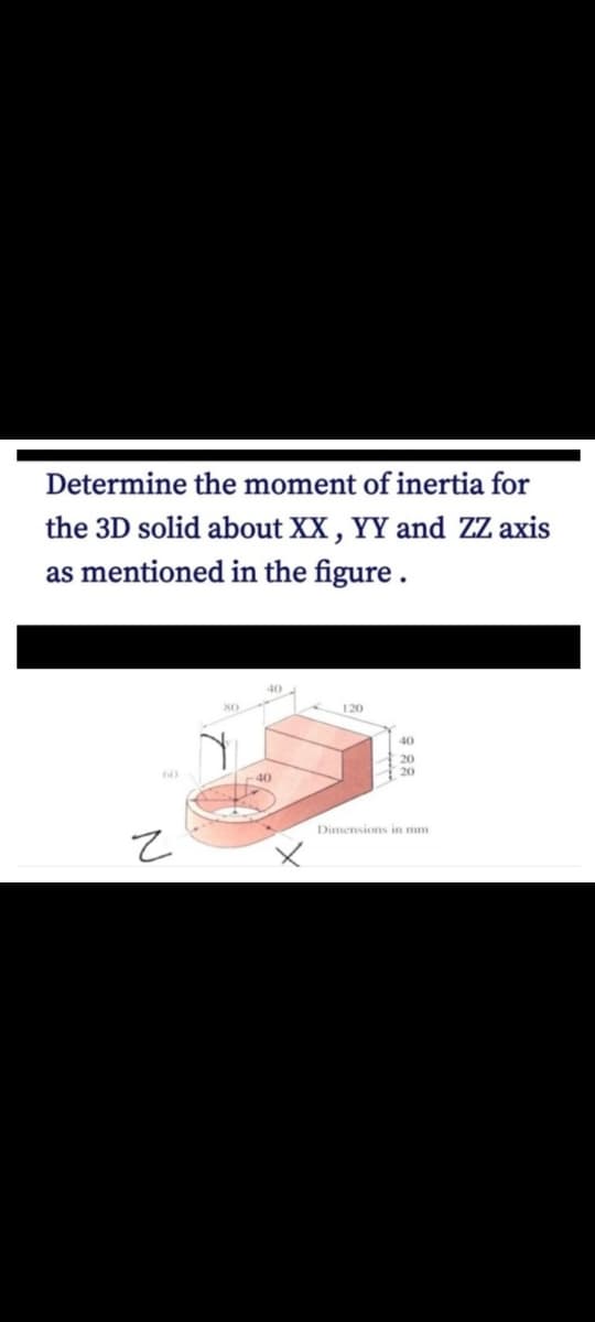 Determine the moment of inertia for
the 3D solid about XX , YY and ZZ axis
as mentioned in the figure .
40
120
40
20
r40
Dimensions in mm
