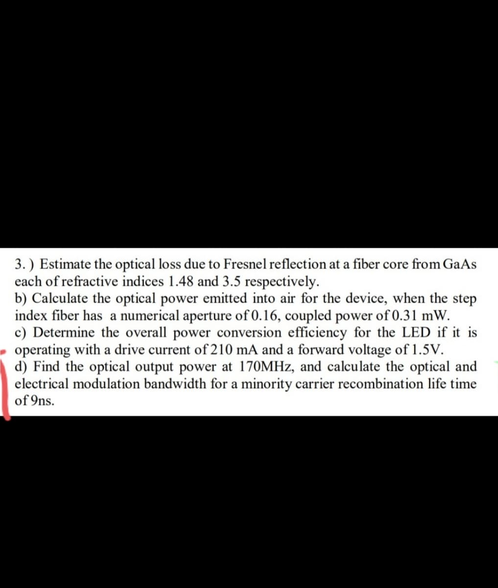 3. ) Estimate the optical loss due to Fresnel reflection at a fiber core from GaAs
each of refractive indices 1.48 and 3.5 respectively.
b) Calculate the optical power emitted into air for the device, when the step
index fiber has a numerical aperture of 0.16, coupled power of 0.31 mW.
c) Determine the overall power conversion efficiency for the LED if it is
operating with a drive current of 210 mA and a forward voltage of 1.5V.
d) Find the optical output power at 170MHZ, and calculate the optical and
electrical modulation bandwidth for a minority carrier recombination life time
of 9ns.
