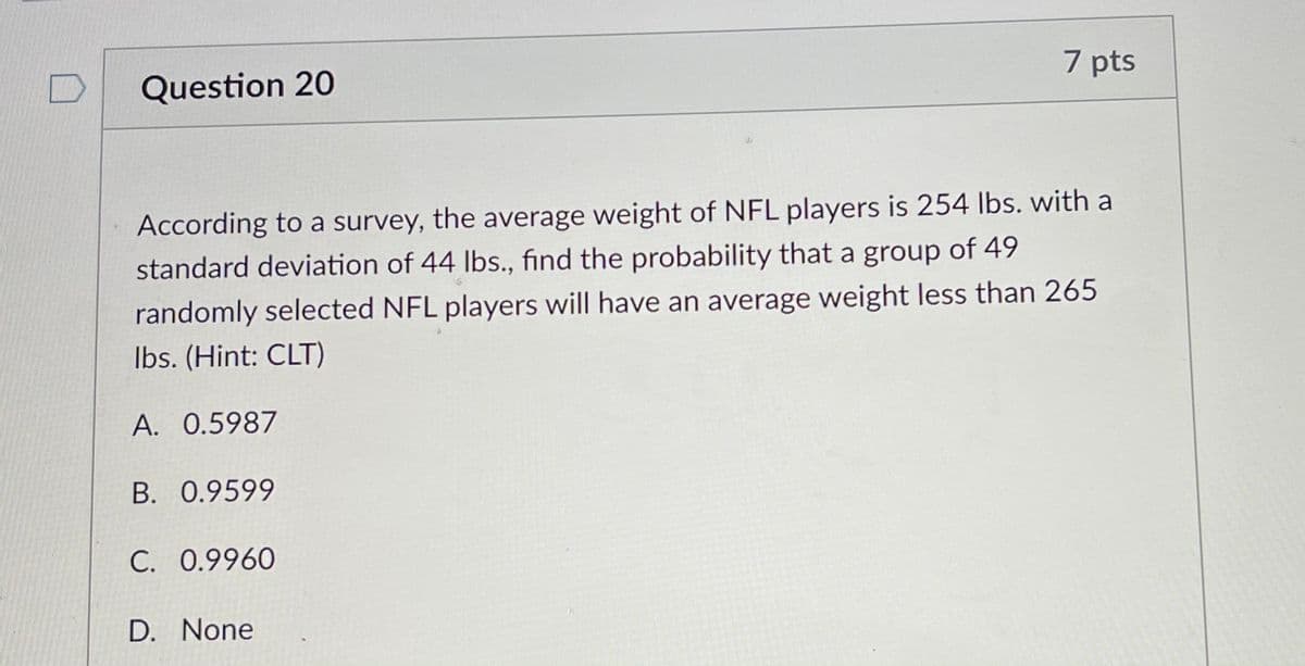 Question 20
7 pts
According to a survey, the average weight of NFL players is 254 Ibs. with a
standard deviation of 44 lbs., find the probability that a group of 49
randomly selected NFL players will have an average weight less than 265
Ibs. (Hint: CLT)
A. 0.5987
B. 0.9599
C. 0.9960
D. None
