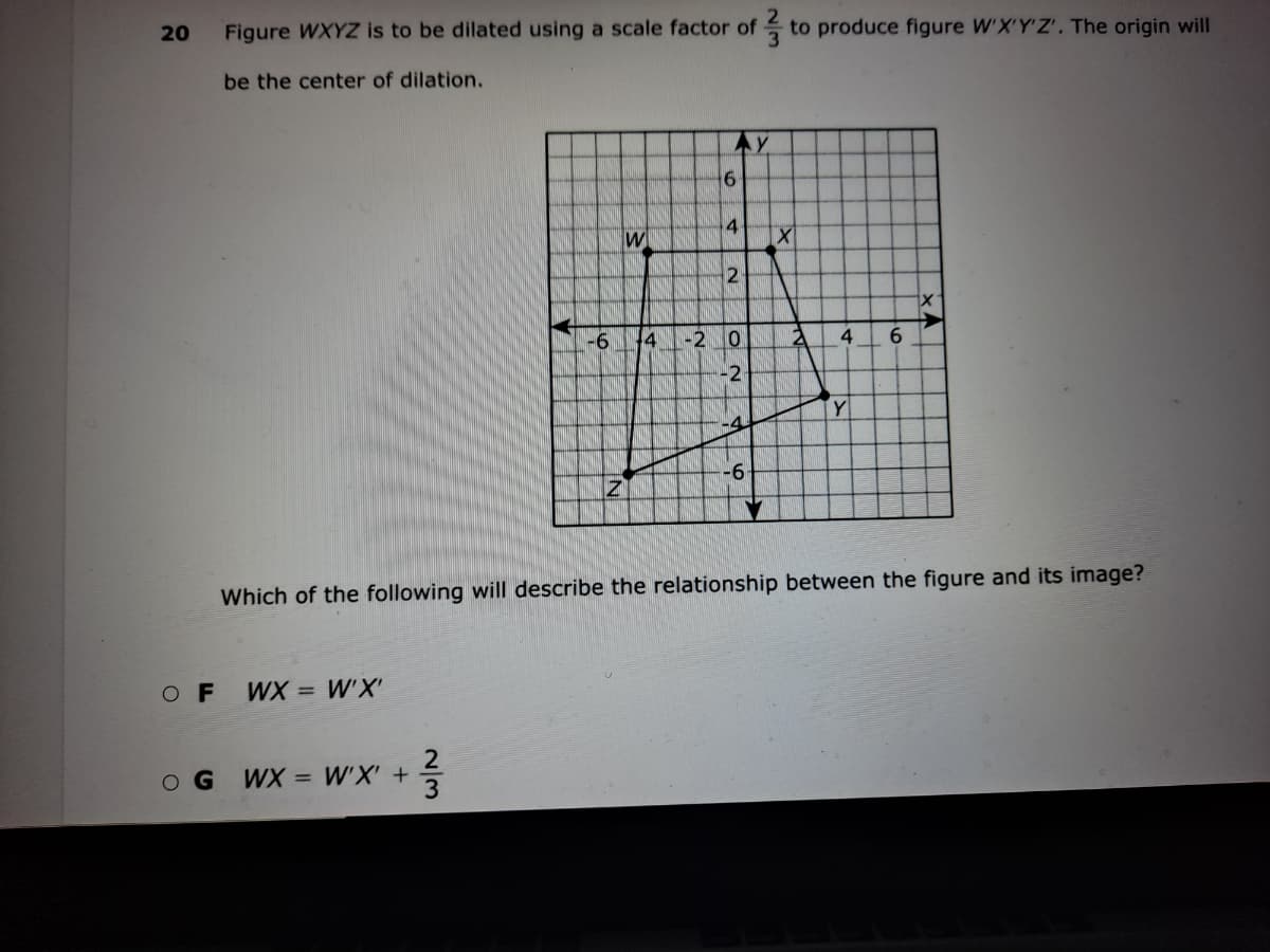 20
Figure WXYZ is to be dilated using a scale factor of to produce figure W'X'Y'Z'. The origin will
be the center of dilation.
4
W
-6
4
-2
4
-2
Y
-4
-9-
Which of the following will describe the relationship between the figure and its image?
O F
WX = W'X
O G
WX = W'X' +
3
