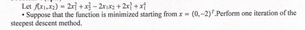 Let (x1,x2) = 2x} +x³ – 2x1x2 + 2r} + xf
Suppose that the function is minimized starting from x = (0,-2)7.Perform one iteration of the
steepest descent method.
%3D
