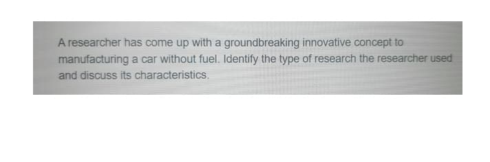 A researcher has come up with a groundbreaking innovative concept to
manufacturing a car without fuel. Identify the type of research the researcher used
and discuss its characteristics.
