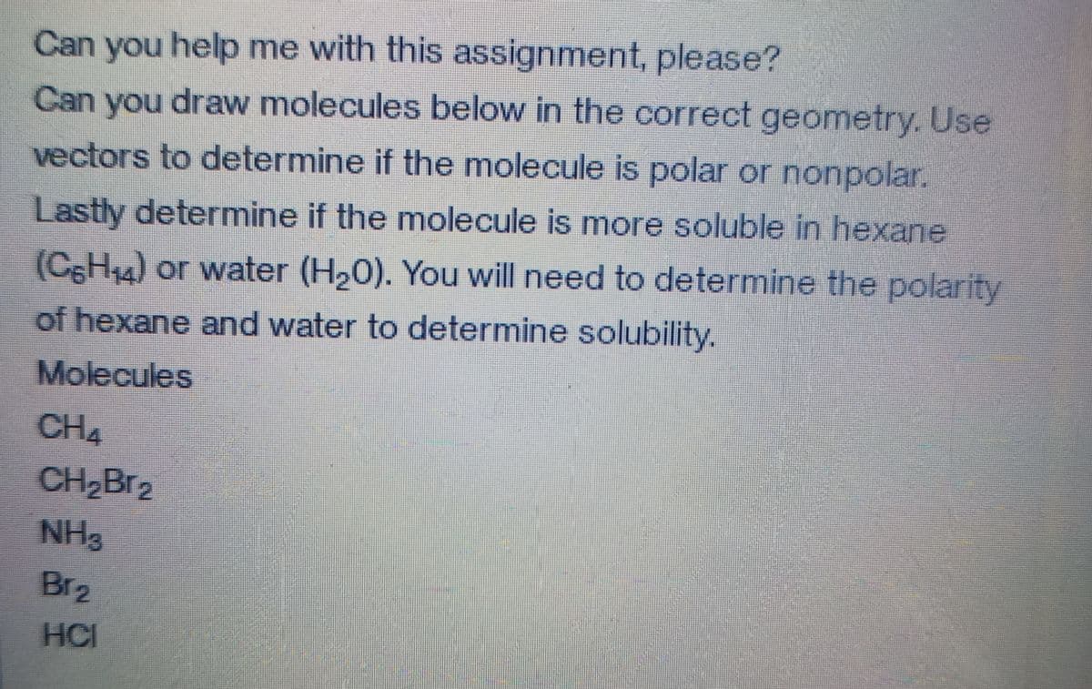 Can you help me with this assignment, please?
Can you draw molecules below in the correct geometry. Use
vectors to determine if the molecule is polar or nonpolar.
Lastly determine if the molecule is more soluble in hexane
(C6H4) or water (H20). You will need to determine the polarity
of hexane and water to determine solubility.
Molecules
CH4
CH Br2
NH3
Br2
HC
