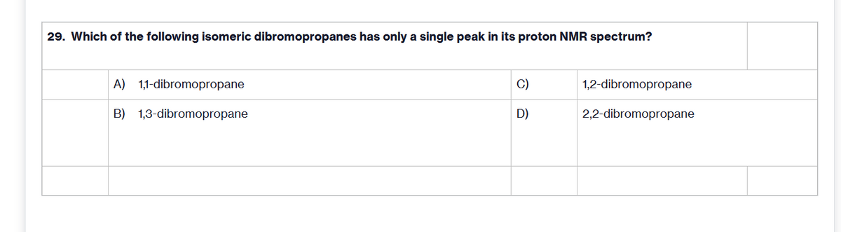 29. Which of the following isomeric dibromopropanes has only a single peak in its proton NMR spectrum?
A) 1,1-dibromopropane
C)
1,2-dibromopropane
B) 1,3-dibromopropane
D)
2,2-dibromopropane
