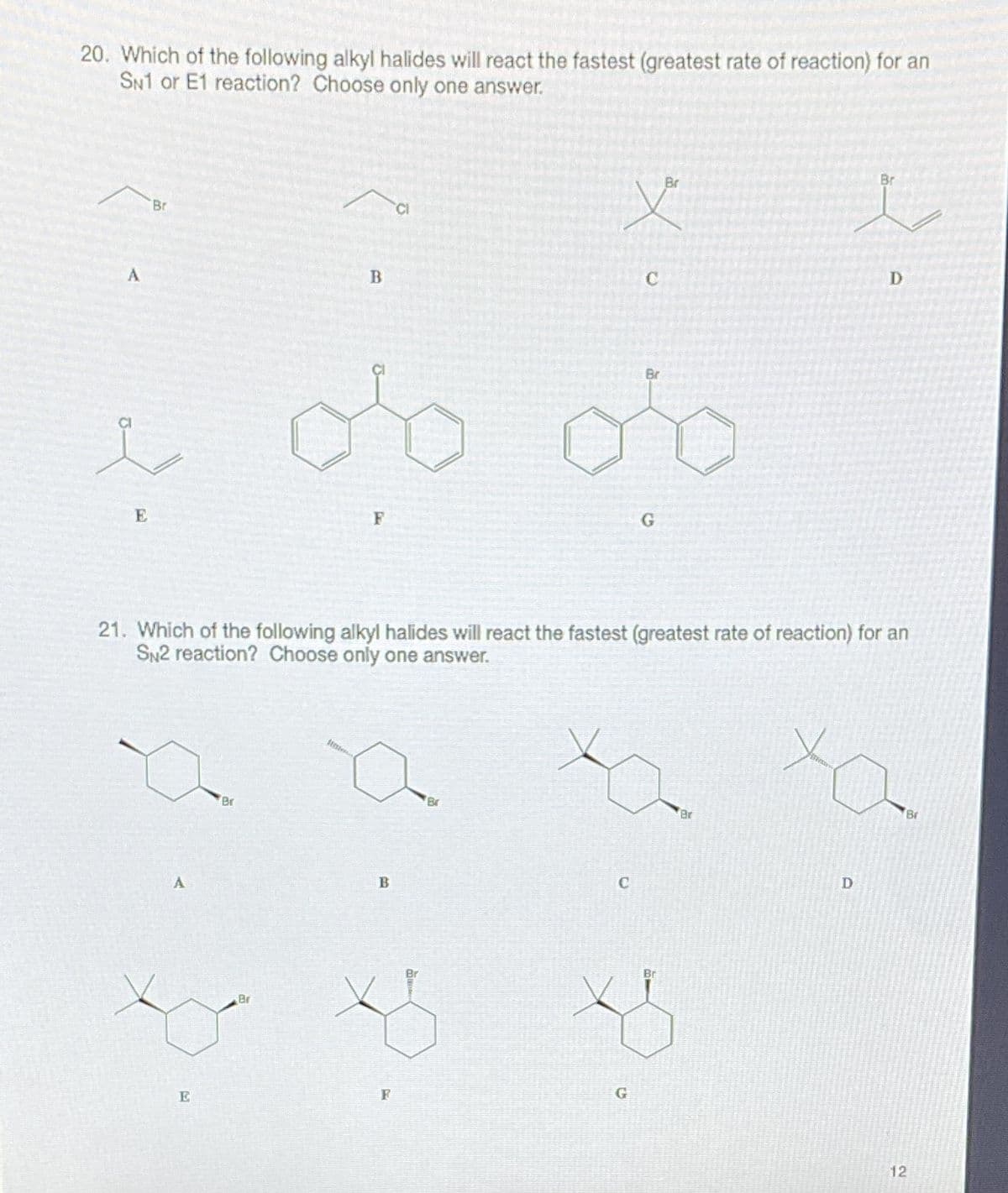 20. Which of the following alkyl halides will react the fastest (greatest rate of reaction) for an
SN1 or E1 reaction? Choose only one answer.
Br
Br
Br
CI
D
B
Br
E
F
21. Which of the following alkyl halides will react the fastest (greatest rate of reaction) for an
SN2 reaction? Choose only one answer.
Br
Br
Br
Br
Br
Br
G
E
12
