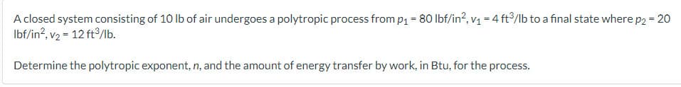 A closed system consisting of 10 lb of air undergoes a polytropic process from p₁ = 80 lbf/in², v₁ = 4 ft³/lb to a final state where p2 = 20
lbf/in², v₂ = 12 ft³/lb.
Determine the polytropic exponent, n, and the amount of energy transfer by work, in Btu, for the process.