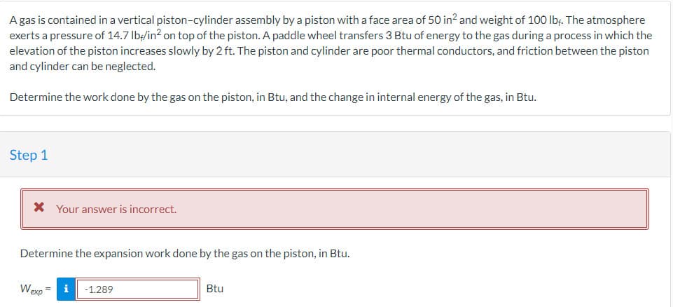 A gas is contained in a vertical piston-cylinder assembly by a piston with a face area of 50 in² and weight of 100 lbf. The atmosphere
exerts a pressure of 14.7 lb/in² on top of the piston. A paddle wheel transfers 3 Btu of energy to the gas during a process in which the
elevation of the piston increases slowly by 2 ft. The piston and cylinder are poor thermal conductors, and friction between the piston
and cylinder can be neglected.
Determine the work done by the gas on the piston, in Btu, and the change in internal energy of the gas, in Btu.
Step 1
* Your answer is incorrect.
Determine the expansion work done by the gas on the piston, in Btu.
Wexp=
i -1.289
Btu