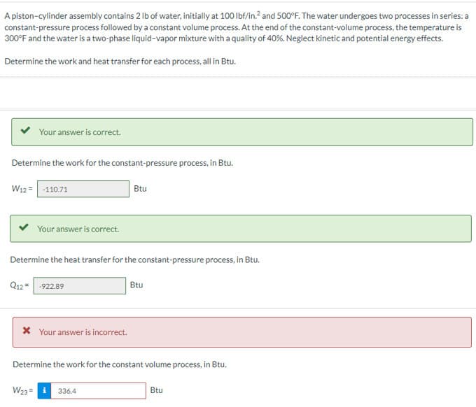A piston-cylinder assembly contains 2 lb of water, initially at 100 lbf/in.² and 500°F. The water undergoes two processes in series: a
constant-pressure process followed by a constant volume process. At the end of the constant-volume process, the temperature is
300°F and the water is a two-phase liquid-vapor mixture with a quality of 40%. Neglect kinetic and potential energy effects.
Determine the work and heat transfer for each process, all in Btu.
Your answer is correct.
Determine the work for the constant-pressure process, in Btu.
W12 = -110.71
Your answer is correct.
Determine the heat transfer for the constant-pressure process, in Btu.
Q12= -922.89
* Your answer is incorrect.
Btu
W23= i 336.4
Btu
Determine the work for the constant volume process, in Btu.
Btu