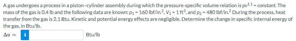 A gas undergoes a process in a piston-cylinder assembly during which the pressure-specific volume relation is pv¹.1 = constant. The
mass of the gas is 0.4 lb and the following data are known: p₁ = 160 lbf/in.², V₁ = 1 ft³, and p2 = 480 lbf/in.2 During the process, heat
transfer from the gas is 2.1 Btu. Kinetic and potential energy effects are negligible. Determine the change in specific internal energy of
the gas, in Btu/lb.
Au = i
Btu/lb