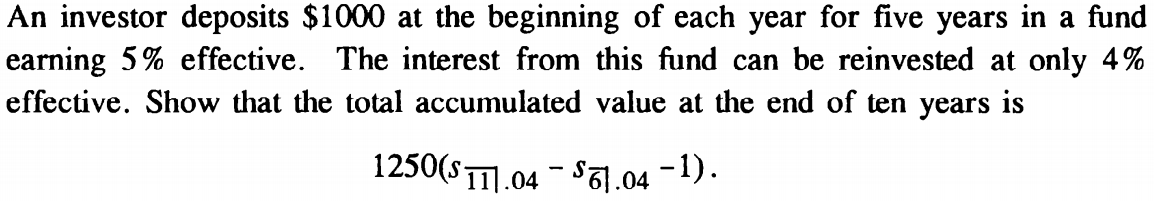 An investor deposits $1000 at the beginning of each year for five years in a fund
earning 5% effective. The interest from this fund can be reinvested at only 4%
effective. Show that the total accumulated value at the end of ten years is
1250($111.04 - $1.04 −1).