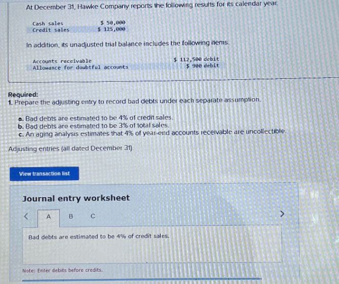 At December 31, Hawke Company reports the following results for its calendar year.
Cash sales
Credit sales
$ 50,000
$ 125,000
In addition, its unadjusted trial balance includes the following items.
Accounts receivable
Allowance for doubtful accounts
$112,500 debit
$ 900 debit
Required:
1. Prepare the adjusting entry to record bad debts under each separate assumption.
a. Bad debts are estimated to be 4% of credit sales.
b. Bad debts are estimated to be 3% of total sales.
c. An aging analysis estimates that 4% of year-end accounts receivable are uncollectible
Adjusting entries (all dated December 31).
View transaction list
Journal entry worksheet
<
A
B
C
Bad debts are estimated to be 4% of credit sales.
Note: Enter debits before credits.
>