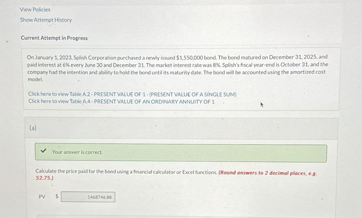 View Policies
Show Attempt History
Current Attempt in Progress
On January 1, 2023, Splish Corporation purchased a newly issued $1,550,000 bond. The bond matured on December 31, 2025, and
paid interest at 6% every June 30 and December 31. The market interest rate was 8%. Splish's fiscal year-end is October 31, and the
company had the intention and ability to hold the bond until its maturity date. The bond will be accounted using the amortized cost
model.
Click here to view Table A.2 - PRESENT VALUE OF 1-(PRESENT VALUE OF A SINGLE SUM)
Click here to view Table A.4- PRESENT VALUE OF AN ORDINARY ANNUITY OF 1
(a)
Your answer is correct.
Calculate the price paid for the bond using a financial calculator or Excel functions. (Round answers to 2 decimal places, e.g.
52.75.)
PV
$
1468746.88