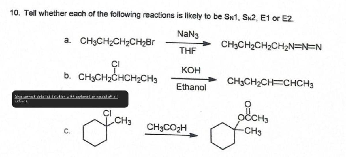 10. Tell whether each of the following reactions is likely to be SN1, SN2, E1 or E2.
a. CH3CH2CH2CH2Br
CH3CH2CH2CH2N=N=N
NaN3
THF
KOH
b. CH3CH2CHCH2CH3
CH3CH2CH=CHCH3
Ethanol
CI
Give correct detailed Solution with explanation needed of all
options.
CI
CH3
OCCH3
CH3CO₂H
-CH3
C.