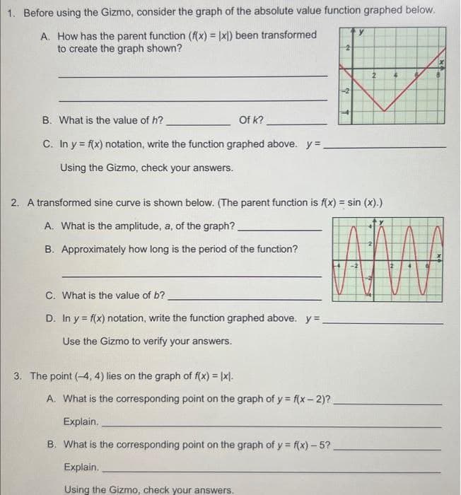 1. Before using the Gizmo, consider the graph of the absolute value function graphed below.
A. How has the parent function (f(x) = x)) been transformed
to create the graph shown?
B. What is the value of h?
Of k?
C. In y = f(x) notation, write the function graphed above. y=_
Using the Gizmo, check your answers.
2. A transformed sine curve is shown below. (The parent function is f(x) = sin (x).)
A. What is the amplitude, a, of the graph?
B. Approximately how long is the period of the function?
C. What is the value of b?
D. In y f(x) notation, write the function graphed above. y=
Use the Gizmo to verify your answers.
3. The point (-4, 4) lies on the graph of f(x) = |x|.
A. What is the corresponding point on the graph of y = f(x-2)?
Explain.
B. What is the corresponding point on the graph of y = f(x)-5?.
Explain.
Using the Gizmo, check your answers.