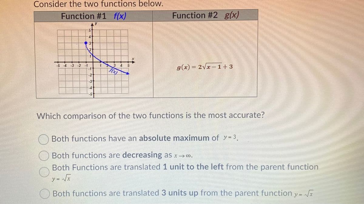 Consider the two functions below.
Function #1 f(x)
Function #2 g(x)
31
3 4 5
g(x) 2Vx-1+3
5-4
-3 -2 -1
-2
-3
-4
-5
Which comparison of the two functions is the most accurate?
O Both functions have an absolute maximum of y= 3,
Both functions are decreasing as x> o.
Both Functions are translated 1 unit to the left from the parent function
Both functions are translated 3 units up from the parent function y-
