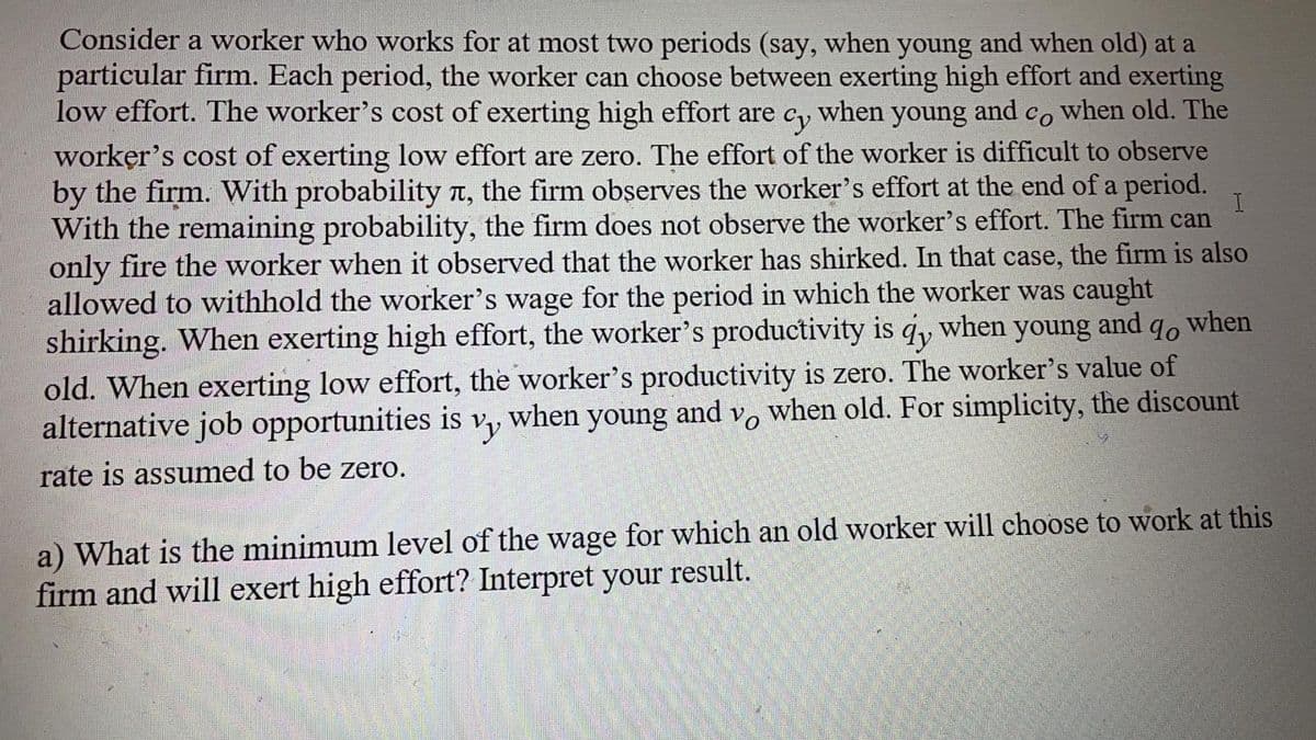 Consider a worker who works for at most two periods (say, when young and when old) at a
particular firm. Each period, the worker can choose between exerting high effort and exerting
low effort. The worker's cost of exerting high effort are
Cy
when
young
and
Co
when old. The
worker's cost of exerting low effort are zero. The effort of the worker is difficult to observe
by the firm. With probability T, the firm observes the worker's effort at the end of a period.
With the remaining probability, the firm does not observe the worker's effort. The firm can
only fire the worker when it observed that the worker has shirked. In that case, the firm is also
allowed to withhold the worker's wage for the period in which the worker was caught
shirking. When exerting high effort, the worker's productivity is q, when young and q, when
old. When exerting low effort, the worker's productivity is zero. The worker's value of
alternative job opportunities is
when young and v, when old. For simplicity, the discount
rate is assumed to be zero.
a) What is the minimum level of the wage for which an old worker will choose to work at this
firm and will exert high effort? Interpret your result.
