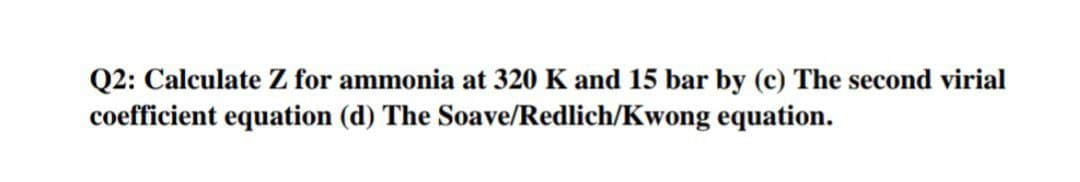 Q2: Calculate Z for ammonia at 320 K and 15 bar by (c) The second virial
coefficient equation (d) The Soave/Redlich/Kwong equation.
