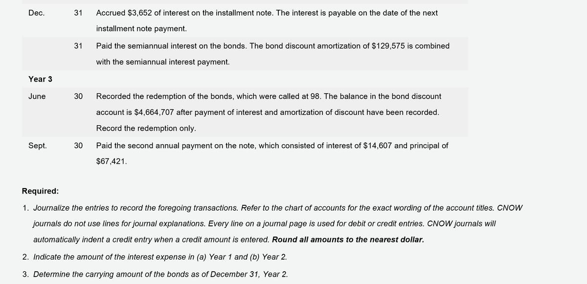 Dec.
31
Accrued $3,652 of interest on the installment note. The interest is payable on the date of the next
installment note payment.
31
Paid the semiannual interest on the bonds. The bond discount amortization of $129,575 is combined
with the semiannual interest payment.
Year 3
June
30
Recorded the redemption of the bonds, which were called at 98. The balance in the bond discount
account is $4,664,707 after payment of interest and amortization of discount have been recorded.
Record the redemption only.
Sept.
30
Paid the second annual payment on the note, which consisted of interest of $14,607 and principal of
$67,421.
Required:
1. Journalize the entries to record the foregoing transactions. Refer to the chart of accounts for the exact wording of the account titles. CNOW
journals do not use lines for journal explanations. Every line on a journal page is used for debit or credit entries. CNOW journals will
automatically indent a credit entry when a credit amount is entered. Round all amounts to the nearest dollar.
2. Indicate the amount of the interest expense in (a) Year 1 and (b) Year 2.
3. Determine the carrying amount of the bonds as of December 31, Year 2.
