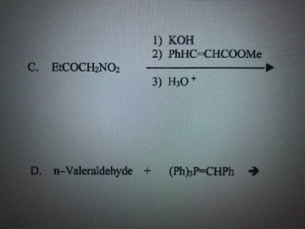 ### Reaction C

The chemical reaction follows three steps with the starting compound Ethyl nitrosacetate (EtCOCH₂NO₂):

1. **Reagent**: KOH (Potassium hydroxide)
2. **Reagent**: PhHC-CHCOOMe
3. **Reagent**: H₃O⁺ (Acidic work-up, often indicating hydronium ion or aqueous acid)

### Reaction D

Starting with **n-Valeraldehyde** and the reagent **(Ph₃)P-CHPh** (Triphenylphosphine benzylidine):

**n-Valeraldehyde + (Ph₃)P-CHPh → Product**

---

In both cases, the exact products are not specified in the image. 

* **Reaction C** implies a multi-step organic synthesis likely involving base catalysis (KOH), an intermediate reagent (PhHC-CHCOOMe), and then an acidic work-up (H₃O⁺).
* **Reaction D** suggests a Wittig reaction, typically used in organic chemistry to form alkenes from aldehydes and ketones.

Both reactions are indicative of complex organic synthesis involving key reagents and intermediates to transform given starting materials into desired end products.