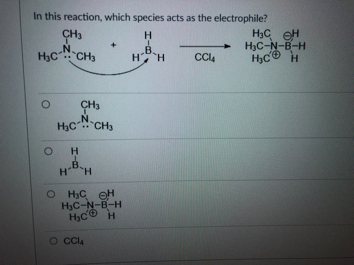 In this reaction, which species acts as the electrophile?
H3C OH
H3C-N-B-H
H3C®
CH3
H3C CH3
B.
H H
CCI4
H.
CH3
H3C CH3
H.
B.
H H
H3C OH
H3C-N-B-H
H3C® H
O Cl4
