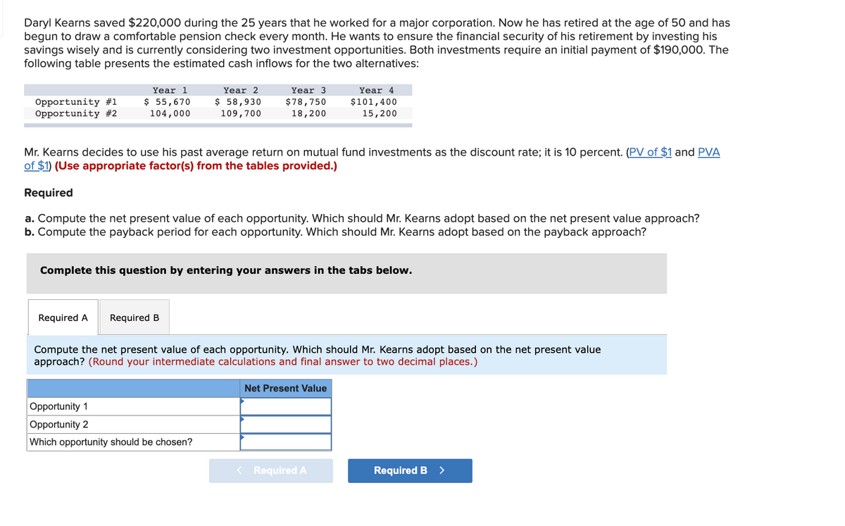 Daryl Kearns saved $220,000 during the 25 years that he worked for a major corporation. Now he has retired at the age of 50 and has
begun to draw a comfortable pension check every month. He wants to ensure the financial security of his retirement by investing his
savings wisely and is currently considering two investment opportunities. Both investments require an initial payment of $190,000. The
following table presents the estimated cash inflows for the two alternatives:
Year 1
$ 55,670
104,000
Year 2
Year 3
Year 4
Opportunity #1
Opportunity #2
$ 58,930
109,700
$78,750
18,200
$101,400
15,200
Mr. Kearns decides to use his past average return on mutual fund investments as the discount rate; it is 10 percent. (PV of $1 and PVA
of $1) (Use appropriate factor(s) from the tables provided.)
Required
a. Compute the net present value of each opportunity. Which should Mr. Kearns adopt based on the net present value approach?
Compute the payback period for each opportunity. Which should Mr. Kearns adopt based on the payback approach?
Complete this question by entering your answers in the tabs below.
Required A
Required B
Compute the net present value of each opportunity. Which should Mr. Kearns adopt based on the net present value
approach? (Round your intermediate calculations and final answer to two decimal places.)
Net Present Value
Opportunity 1
Opportunity 2
Which opportunity should be chosen?
< Required A
Required B >
