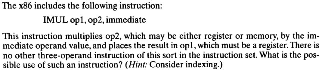 The x86 includes the following instruction:
IMUL op1, op2, immediate
This instruction multiplies op2, which may be either register or memory, by the im-
mediate operand value, and places the result in op1, which must be a register. There is
no other three-operand instruction of this sort in the instruction set. What is the pos-
sible use of such an instruction? (Hint: Consider indexing.)