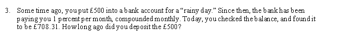 3. Some time ago, you put £500 into abank account for a"rainy day." Since then, the bank has been
paying you 1 percent per month, compounded monthly. Today, you checked the balance, and found it
to be £708.31. Howlong ago did you deposit the £500?
